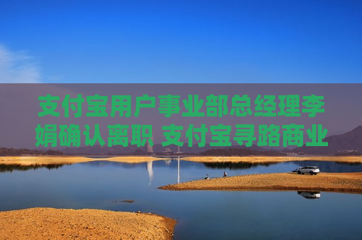 支付宝用户事业部总经理李娟确认离职 支付宝寻路商业化