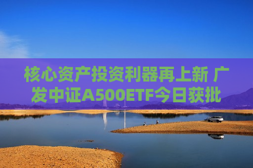 核心资产投资利器再上新 广发中证A500ETF今日获批