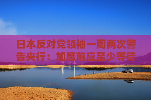 日本反对党领袖一周两次警告央行：加息前应至少等待六个月