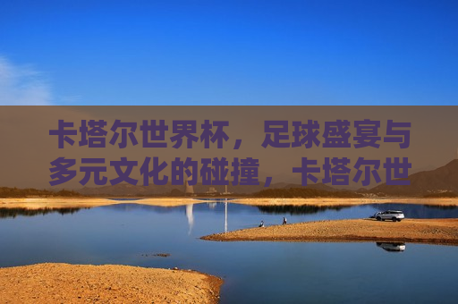卡塔尔世界杯，足球盛宴与多元文化的碰撞，卡塔尔世界杯，足球盛宴与多元文化的 *** 碰撞，卡塔尔世界杯，足球盛宴与多元文化的 *** 交汇