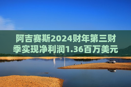 阿吉赛斯2024财年第三财季实现净利润1.36百万美元，同比减少70.11%
