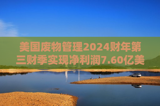 美国废物管理2024财年第三财季实现净利润7.60亿美元，同比增加14.63%