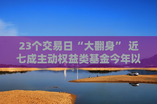 23个交易日“大翻身” 近七成主动权益类基金今年以来业绩归正