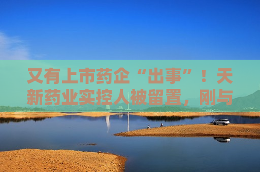 又有上市药企“出事”！天新药业实控人被留置，刚与女儿齐登富豪榜
