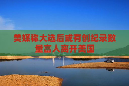 美媒称大选后或有创纪录数量富人离开美国