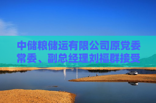 中储粮储运有限公司原党委常委、副总经理刘福群接受纪律审查和监察调查