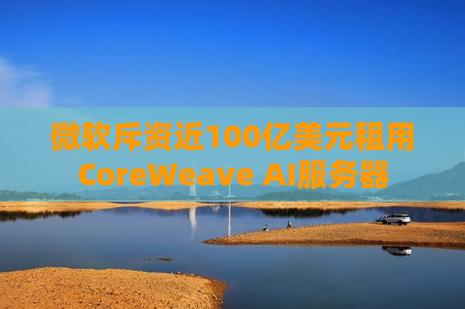 微软斥资近100亿美元租用CoreWeave AI服务器