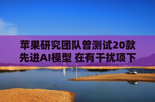 苹果研究团队曾测试20款先进AI模型 在有干扰项下简单算术题表现甚至不如小学生