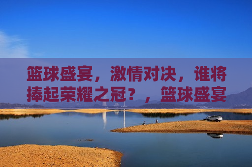 篮球盛宴， *** 对决，谁将捧起荣耀之冠？，篮球盛宴，荣耀之战，谁将夺冠？，篮球盛宴，荣耀之战，谁将夺冠？