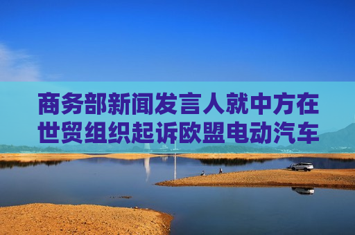 商务部新闻发言人就中方在世贸组织起诉欧盟电动汽车反补贴终裁措施答记者问