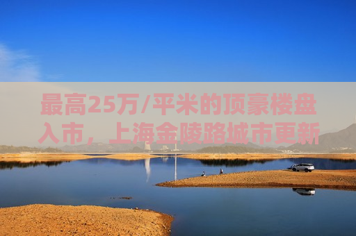 更高25万/平米的顶豪楼盘入市，上海金陵路城市更新项目将迎来收获期