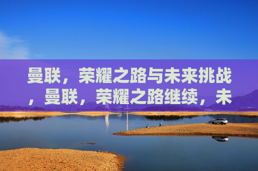 曼联，荣耀之路与未来挑战，曼联，荣耀之路继续，未来挑战不断，曼联荣耀之路，未来挑战不断