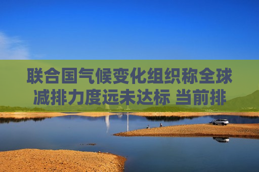 联合国气候变化组织称全球减排力度远未达标 当前排放幅度将酿成灾难