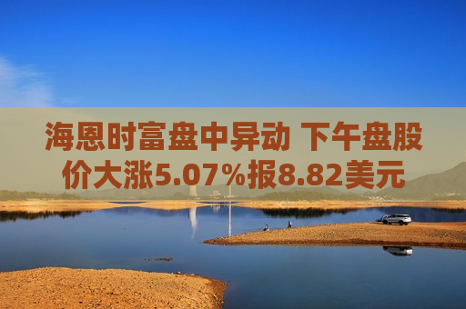海恩时富盘中异动 下午盘股价大涨5.07%报8.82美元