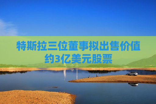 特斯拉三位董事拟出售价值约3亿美元股票