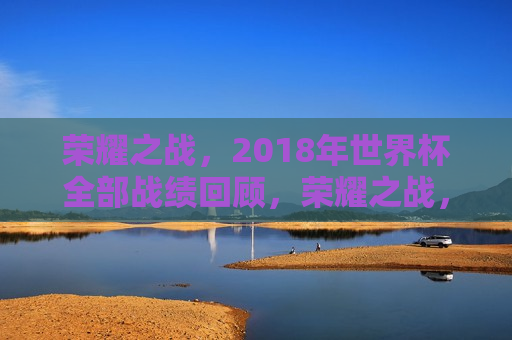 荣耀之战，2018年世界杯全部战绩回顾，荣耀之战，回顾2018年世界杯的辉煌战绩，回顾辉煌，荣耀之战——2018年世界杯战绩全纪录