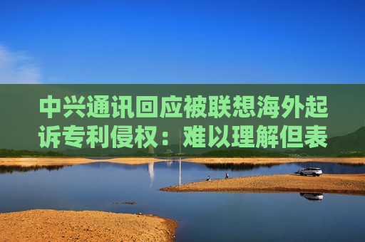 中兴通讯回应被联想海外起诉专利侵权：难以理解但表示尊重，不会改变维护合法权益的决心