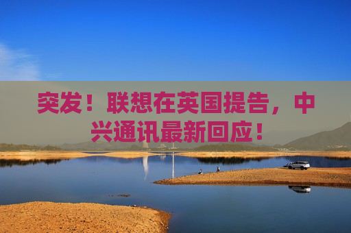 突发！联想在英国提告，中兴通讯最新回应！
