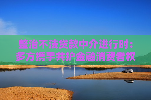 整治不法贷款中介进行时：多方携手共护金融消费者权益