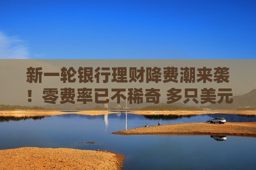 新一轮银行理财降费潮来袭！零费率已不稀奇 多只美元理财也来凑热闹