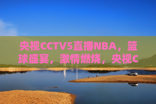 央视CCTV5直播NBA，篮球盛宴， *** 燃烧，央视CCTV5直播NBA，篮球盛宴燃情时刻