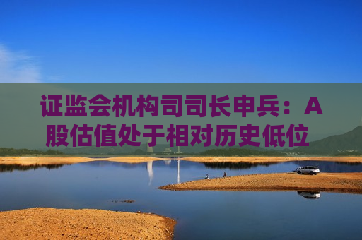  *** 机构司司长申兵：A股估值处于相对历史低位 为外资长期配置提供了更优选择