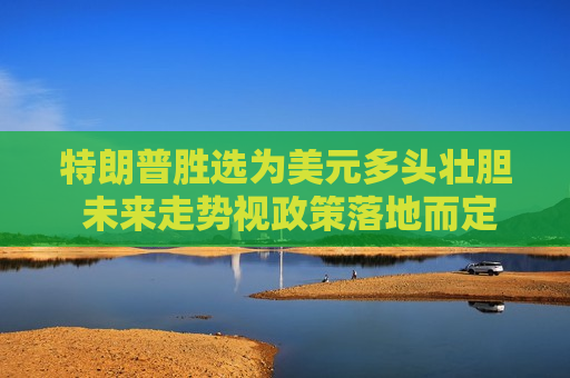 特朗普胜选为美元多头壮胆 未来走势视政策落地而定