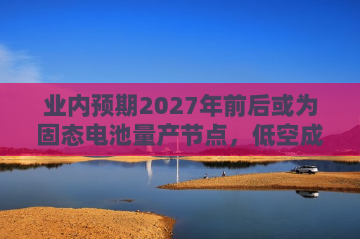业内预期2027年前后或为固态电池量产节点，低空成重要应用场景