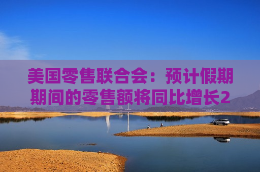 美国零售联合会：预计假期期间的零售额将同比增长2.5%至3.5%