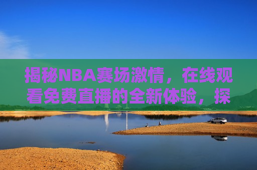 揭秘NBA赛场 *** ，在线观看免费直播的全新体验，探索NBA赛场 *** ，免费直播新体验，探索NBA赛场 *** ，免费直播新体验