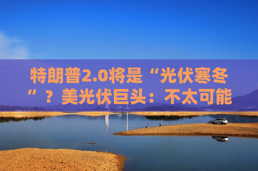 特朗普2.0将是“光伏寒冬”？美光伏巨头：不太可能全面取消补贴