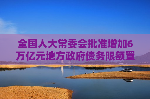 全国人大常委会批准增加6万亿元地方 *** 债务限额置换存量隐性债务