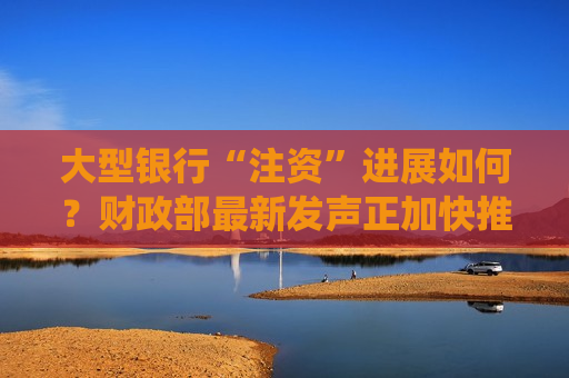 大型银行“注资”进展如何？财政部最新发声正加快推进 近期亦有多家银行回应