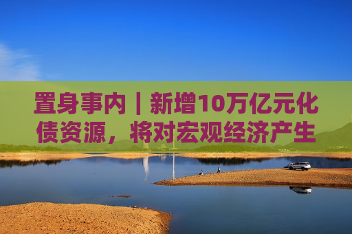 置身事内｜新增10万亿元化债资源，将对宏观经济产生三个维度的作用