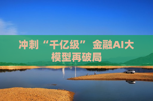 冲刺“千亿级” 金融AI大模型再破局