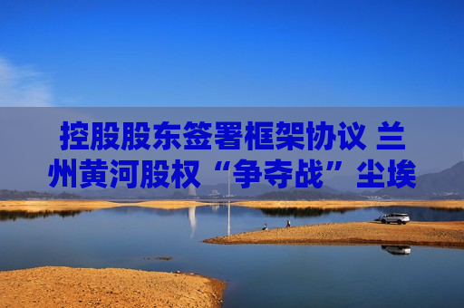 控股股东签署框架协议 兰州黄河股权“争夺战”尘埃落定?