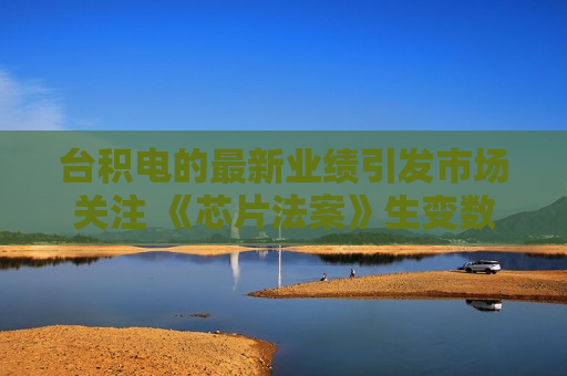 台积电的最新业绩引发市场关注 《芯片法案》生变数