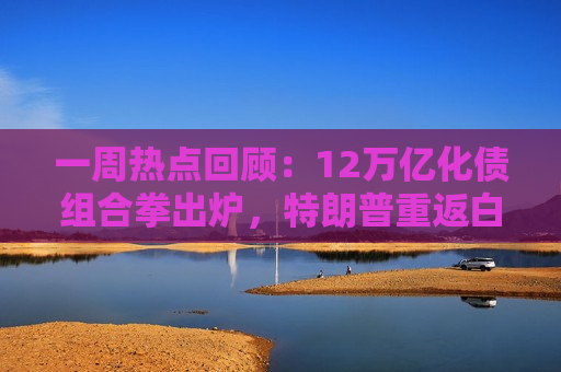 一周热点回顾：12万亿化债组合拳出炉，特朗普重返白宫