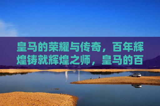 皇马的荣耀与传奇，百年辉煌铸就辉煌之师，皇马的百年辉煌，荣耀与传奇之师，皇马的百年辉煌，荣耀与传奇之师