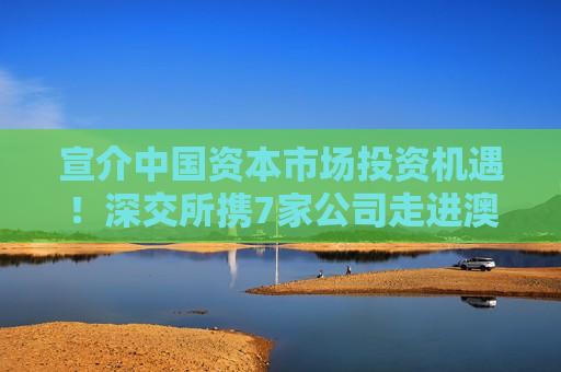 宣介中国资本市场投资机遇！深交所携7家公司走进澳大利亚和新加坡