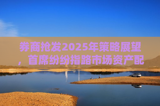 券商抢发2025年策略展望，首席纷纷指路市场资产配置方向