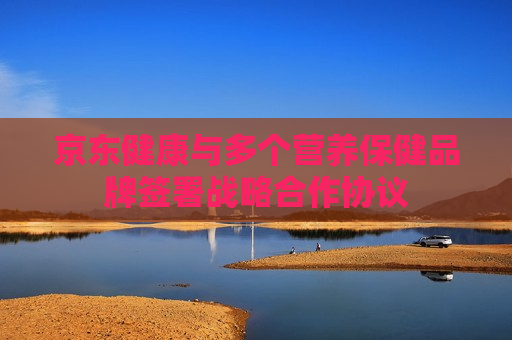 京东健康与多个营养保健品牌签署战略合作协议