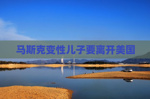 马斯克变性儿子要离开美国