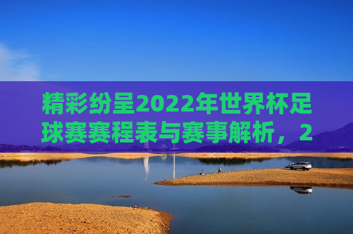 精彩纷呈2022年世界杯足球赛赛程表与赛事解析，2022年世界杯足球赛赛程表解析，赛事精彩纷呈，精彩纷呈的2022年世界杯足球赛赛程解析