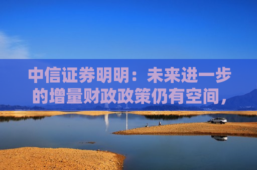 中信证券明明：未来进一步的增量财政政策仍有空间，值得期待