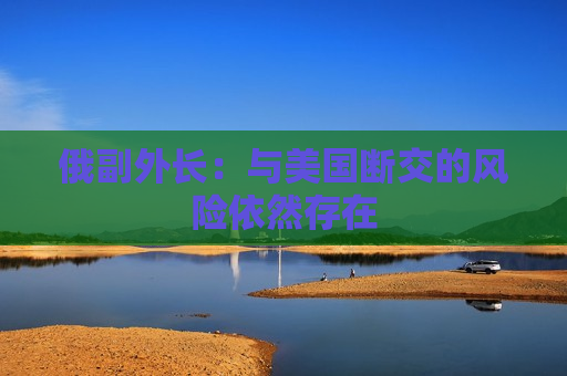 俄副外长：与美国断交的风险依然存在