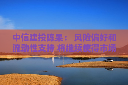 中信建投陈果： 风险偏好和流动性支持 将继续使得市场处于寻机做多的牛市思维环境