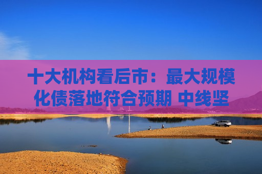 十大机构看后市：更大规模化债落地符合预期 中线坚持多头思维 长路漫漫亦灿灿