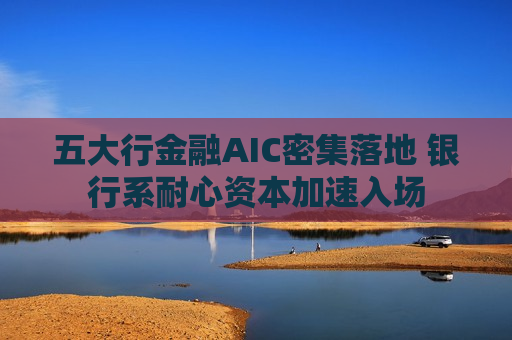 五大行金融AIC密集落地 银行系耐心资本加速入场