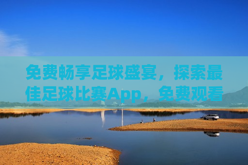免费畅享足球盛宴，探索更佳足球比赛App，免费观看足球盛宴，探索更佳足球比赛App，探索更佳足球比赛App，免费畅享足球盛宴